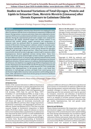 International Journal of Trend in Scientific Research and Development (IJTSRD)
Volume 4 Issue 4, June 2020 Available Online: www.ijtsrd.com e-ISSN: 2456 – 6470
@ IJTSRD | Unique Paper ID – IJTSRD30908 | Volume – 4 | Issue – 4 | May-June 2020 Page 194
Studies on Seasonal Variations of Total Glycogen, Protein and
Lipids in Estuarine Clam, Meretrix Meretrix (Linnaeus) after
Chronic Exposure to Cadmium Chloride
Sanjay Kumbhar
Department of Zoology, Fergusson College (Autonomous), Pune, Maharashtra, India
ABSTRACT
In the present investigation, estuarineclam,M.meretrixwasemployedtostudy
effect of cadmium chloride stress on biochemical components ofdifferentsoft
tissues. During summer, monsoon and winterclamswere subjectedtochronic
exposure (96 hours) to predetermined sub lethal concentrations of cadmium
chloride. During the experimental period water samples were analyzed for
temperature, pH, salinity, dissolved oxygen and cadmium content. It was
observed that rainfall, salinity, oxygen saturation and temperature of
estuarine water has profound effect on seasonal changes in biochemical
content of M.meretrix. During summer cadmium content in estuarine water
was below detectable level, while in monsoon and winter it was 0.005 and
0.001ug/ml respectively. Clams from control group showed low glycogen
content in gills and high in gonad and foot . Clams from chronic sub lethal
concentration showed increase in glycogen content in gill in monsoon, while
hepatopancreas showed significant increase during winter. Clams from
control and chronic group showed higher protein content in gonad and foot
for three different seasons. In chronicgroup,cadmiuminducedtoxicitycaused
significant depletion in gonad and foot, while gill and hepatopancreasshowed
significant elevation. Chronic exposure of cadmium chloridedepletedlipidsin
all soft tissues, but depletion was significant (p<0.001)in hepatopancreasand
mantle. Hepatopancreas showed 30.85 and 28.55% decrease inmonsoonand
winter respectively. During summer, mantle showed (39.77%) considerable
depletion than hepatopancreas. In the present study, it was found that,
alterations in total glycogen, proteins and lipids from control group were
attributed to highly labile estuarine water parameters and breedingseasonof
clams, while, alterations in clams from chronic group are moreoverattributed
to cadmium chloride stress.
KEYWORDS: Meretrix meretrix, Bhatye estuary, total glycogen, Proteins, Lipids,
Chronic toxicity
How to cite this paper: Sanjay Kumbhar
"Studies on Seasonal Variations of Total
Glycogen, Protein and Lipids in Estuarine
Clam, Meretrix Meretrix (Linnaeus) after
Chronic Exposure to Cadmium Chloride"
Published in
International Journal
of Trend in Scientific
Research and
Development
(ijtsrd), ISSN: 2456-
6470, Volume-4 |
Issue-4, June 2020,
pp.194-198, URL:
www.ijtsrd.com/papers/ijtsrd30908.pdf
Copyright © 2020 by author(s) and
International Journal ofTrendinScientific
Research and Development Journal. This
is an Open Access article distributed
under the terms of
the Creative
CommonsAttribution
License (CC BY 4.0)
(http://creativecommons.org/licenses/by
/4.0)
INTRODUCTION
Studies of the seasonal alterations in different biochemical
components and enzymes in marine pelecypods have been
studied extensively (Rao, K.V. 19691 Nagbhushnam and
Mane, 19822.; Peter and Albert, 19843; K.K. Appukuttan and
C.M. Arvindan, 19954; Patil, S.S. and U.H. Mane, 19975;
Tendulkar S. P. and B.G.Kulkarni,19986), no study to date,
however, has compared heavy metal induced seasonal
changes in total glycogen, proteins and lipids in gill, mantle,
hepatopancreas, foot and gonads of marine bivalves. These
soft tissues and organs are locationaly, structurally and
functionally different and hence their energy requirement,
biochemical composition and physiological processes are
different. Zandee and Klutman (1971)7 first time recorded
seasonal changes in biochemical composition in Mytilis
eudilis. Of all these studies, impact of cadmium on marine
biota is least studied subject .Geochemistry of cadmium has
been discussed by Eaton (1979)8 it is well established that
although concentration of cadmium in surface water is
negligible it increases manyfoldinsedimentsandstill higher
in marine biota. Recent understanding of biochemical
processes has proved useful in determining the mechanism
of toxicity. Sanjay Kumbhar (2001)9 studiedaccumulation of
cadmium in different soft tissues of M.meretrixandobserved
great varience in concentration of cadmium in different soft
tissues during summer, monsoon and winter. Theremust be
metabolic strategies to utilize or sequester these metals
depending upon the toxic potential and it may be operated
by transport, conversion and utilization of biochemical
components like glycogen, proteins and lipids. The present
work is an attempt to correlate seasonal estuarine water
parameters and biochemical constituents of soft tissues like
gill, mantle, hepatopancreas, foot and gonads under
cadmium chloride stress.
Material and Methods:
Physio-chemical parameters like temperature, salinity, pH
and dissolved oxygen were determined for each season.
Temperature of the aerated estuarinewaterusedforholding
the clams during experimentation was recorded at regular
intervals. Salinity was recorded with the help of hand
salinometer (Hanna instruments, Italy). pH of the estuarine
water was measured by digital pH meter. Dissolved oxygen
was measured by Winkler's titrimetric method. Cadmium in
estuarine water was analyzed on Atomic Adsorption
IJTSRD30908
 