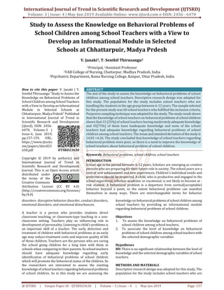 International Journal of Trend in Scientific Research and Development (IJTSRD)
Volume: 3 | Issue: 4 | May-Jun 2019 Available Online: www.ijtsrd.com e-ISSN: 2456 - 6470
@ IJTSRD | Unique Paper ID - IJTSRD23630 | Volume – 3 | Issue – 4 | May-Jun 2019 Page: 157
Study to Assess the Knowledge on Behavioral Problems of
School Children among School Teachers with a View to
Develop an Informational Module in Selected
Schools at Chhattarpuir, Madya Prdesh
V. Janaki1, T. Senthil Thirusangu2
1Principal, 2Assistant Professor
1VAB College of Nursing, Chattarpur, Madhya Pradesh, India
2Psychiatric Department, Rama Nursing College, Kanpur, Uttar Pradesh, India
How to cite this paper: V. Janaki | T.
Senthil Thirusangu "Study to Assess the
Knowledge on Behavioral Problems of
School Children among School Teachers
with a View to Developan Informational
Module in Selected Schools at
Chhattarpuir, Madya Prdesh" Published
in International Journal of Trend in
Scientific Research and Development
(ijtsrd), ISSN: 2456-
6470, Volume-3 |
Issue-4, June 2019,
pp.157-159, URL:
https://www.ijtsrd.c
om/papers/ijtsrd23
630.pdf
Copyright © 2019 by author(s) and
International Journal of Trend in
Scientific Research and Development
Journal. This is an Open Access article
distributed under
the terms of the
Creative Commons
Attribution License (CC BY 4.0)
(http://creativecommons.org/licenses/
by/4.0)
ABSTRACT
The aim of the study to assess the knowledge on behavioral problems of school
children among school teachers. Descriptive research design was adopted for
this study. The population for the study includes school teachers who are
handling the students in the age group between 6-12 years. The sampleselected
for the present study was 60 school teachers who fulfilled the inclusion criteria.
Purposive sampling techniquewasadoptedforthestudy. Thestudyresultshows
that the knowledge of school teachers on behavioralproblems of school children
shows that 15 [25%] of school teachers having moderately adequateknowledge
and 45[75%] of them have inadequate knowledge and none of the school
teachers had adequate knowledge regarding behavioral problems of school
children among school teachers. The mean andstandard deviationofthestudyis
14.02 +4.26. The study concluded that knowledge of school teachers regarding
behavioral problem were poor, so there is a need to improve the knowledge of
school teachers about behavioral problem of school children.
Keywords: Behavioral problems, school children, school teachers
INTRODUCTION
School age is the period between 6-12 years. Scholars are emerging as creative
persons who are preparing for their future role in society. The school years are a
time of new achievement and new experiences. Children's individual needs and
preferences should be respected. A child, who is productive and engaged in the
school experience, whether academic or vocational, is not likely to become at -
risk student. A behavioral problem is a departure from normal(acceptable)
behavior beyond a point, to the extent behavioral problems can manifest
themselves in many ways. There are interchangeable terms for behavior
disorders- disruptive behavior disorder, conduct disorders,
emotional disorders, and emotional disturbances.
A teacher is a person who provides students direct
classroom teaching, or classroom-type teaching in a non-
classroom setting. Teachers play an influencing role in
development of personality. Listening to child's problems is
an important skill of a teacher. The early detection and
treatment of children with behavioral problems at an early
age may reduce treatment costs and improve quality of life
of those children. Teachers are the persons who are caring
the school going children for a long time with them in
schools when comparing to their parents. Soschoolteachers
should have adequate knowledge regarding early
identification of behavioral problems of school children
which will promote the behavioral status of the children. So
the researchers are interested to assess the existing
knowledgeofschoolteachers regardingbehavioralproblems
of school children. So in this study we are assessing the
knowledge on behavioralproblemsof schoolchildren among
school teachers by providing an informational module
regarding behavioral problems of school children.
Objectives
1. To assess the knowledge on behavioral problems of
school children among school teachers.
2. To associate the level of knowledge on behavioral
problems of school children amongschoolteacherswith
the selected demographic variables
Hypotheses
H0: There is no significant relationship between the level of
knowledge and the selected demographicvariablesof school
teachers.
METHODS AND MATERIALS
Descriptive research design was adopted for this study. The
population for the study includes school teachers who are
IJTSRD23630
 