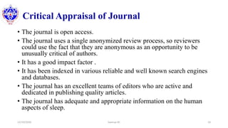 Critical Appraisal of Journal
• The journal is open access.
• The journal uses a single anonymized review process, so reviewers
could use the fact that they are anonymous as an opportunity to be
unusually critical of authors.
• It has a good impact factor .
• It has been indexed in various reliable and well known search engines
and databases.
• The journal has an excellent teams of editors who are active and
dedicated in publishing quality articles.
• The journal has adequate and appropriate information on the human
aspects of sleep.
12/10/2020 Sworup KC 10
 