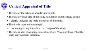 Critical Appraisal of Title
• The title of the article is specific and simple.
• The title gives an idea of the study population and the study setting.
• It clearly indicates the topic and focus of the study.
• The title is short and meaningful.
• It does not give any idea about the design of the study.
• The title is a bit misleading since it mentions “Sleep problems” but the
study only assesses insomnia.
12/10/2020 Sworup KC 13
 