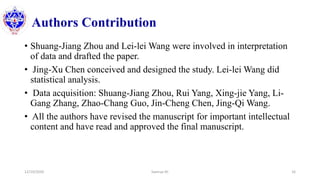 Authors Contribution
• Shuang-Jiang Zhou and Lei-lei Wang were involved in interpretation
of data and drafted the paper.
• Jing-Xu Chen conceived and designed the study. Lei-lei Wang did
statistical analysis.
• Data acquisition: Shuang-Jiang Zhou, Rui Yang, Xing-jie Yang, Li-
Gang Zhang, Zhao-Chang Guo, Jin-Cheng Chen, Jing-Qi Wang.
• All the authors have revised the manuscript for important intellectual
content and have read and approved the final manuscript.
12/10/2020 Sworup KC 16
 