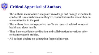 Critical Appraisal of Authors
• The authors seem to have adequate knowledge and enough expertise to
conduct this research because they’ve conducted similar researches on
relevant topics in the past.
• The authors have an impressive profile on research related to mental
health and sleep health.
• They have excellent coordination and collaboration in various other
relevant research articles.
• All authors declare no competing financial interest.
12/10/2020 Sworup KC 17
 