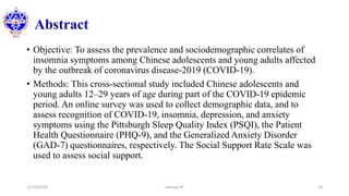 Abstract
• Objective: To assess the prevalence and sociodemographic correlates of
insomnia symptoms among Chinese adolescents and young adults affected
by the outbreak of coronavirus disease-2019 (COVID-19).
• Methods: This cross-sectional study included Chinese adolescents and
young adults 12–29 years of age during part of the COVID-19 epidemic
period. An online survey was used to collect demographic data, and to
assess recognition of COVID-19, insomnia, depression, and anxiety
symptoms using the Pittsburgh Sleep Quality Index (PSQI), the Patient
Health Questionnaire (PHQ-9), and the Generalized Anxiety Disorder
(GAD-7) questionnaires, respectively. The Social Support Rate Scale was
used to assess social support.
12/10/2020 Sworup KC 18
 
