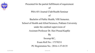 Presented for the partial fulfillment of requirement
of
PHA 451 Journal Club/Health Seminar
of
Bachelor of Public Health, VIII Semester,
School of Health and Allied Sciences, Pokhara University
under the cardinal supervision of
Assistant Professor Dr. Hari Prasad Kaphle
By
Sworup KC,
Exam Roll No.: 17370211
PU Registration No.: 2016-1-37-0135
12/10/2020 Sworup KC 2
 