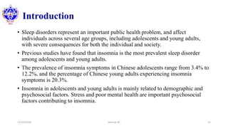 Introduction
• Sleep disorders represent an important public health problem, and affect
individuals across several age groups, including adolescents and young adults,
with severe consequences for both the individual and society.
• Previous studies have found that insomnia is the most prevalent sleep disorder
among adolescents and young adults.
• The prevalence of insomnia symptoms in Chinese adolescents range from 3.4% to
12.2%, and the percentage of Chinese young adults experiencing insomnia
symptoms is 20.3%.
• Insomnia in adolescents and young adults is mainly related to demographic and
psychosocial factors. Stress and poor mental health are important psychosocial
factors contributing to insomnia.
12/10/2020 Sworup KC 21
 
