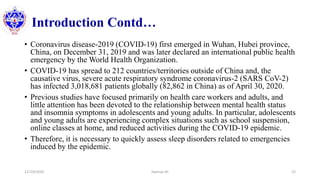 Introduction Contd…
• Coronavirus disease-2019 (COVID-19) first emerged in Wuhan, Hubei province,
China, on December 31, 2019 and was later declared an international public health
emergency by the World Health Organization.
• COVID-19 has spread to 212 countries/territories outside of China and, the
causative virus, severe acute respiratory syndrome coronavirus-2 (SARS CoV-2)
has infected 3,018,681 patients globally (82,862 in China) as of April 30, 2020.
• Previous studies have focused primarily on health care workers and adults, and
little attention has been devoted to the relationship between mental health status
and insomnia symptoms in adolescents and young adults. In particular, adolescents
and young adults are experiencing complex situations such as school suspension,
online classes at home, and reduced activities during the COVID-19 epidemic.
• Therefore, it is necessary to quickly assess sleep disorders related to emergencies
induced by the epidemic.
12/10/2020 Sworup KC 22
 
