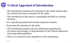 Critical Appraisal of Introduction
• The introduction introduces the literature to the reader and provides
the context and creates a rationale for the study.
• The introduction in this article is meaningful and built on existing
literature .
• It is logically presented and includes important citations.
• It presents the rationale for the study.
• The introduction includes relevant information regarding the
prevalence and etiology of sleep disorders in the Chinese adolescent
and young adult population.
• There is no mention of any hypothesis in the introduction.
12/10/2020 Sworup KC 23
 