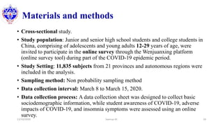 Materials and methods
• Cross-sectional study.
• Study population: Junior and senior high school students and college students in
China, comprising of adolescents and young adults 12-29 years of age, were
invited to participate in the online survey through the Wenjuanxing platform
(online survey tool) during part of the COVID-19 epidemic period.
• Study Setting: 11,835 subjects from 21 provinces and autonomous regions were
included in the analysis.
• Sampling method: Non probability sampling method
• Data collection interval: March 8 to March 15, 2020.
• Data collection process: A data collection sheet was designed to collect basic
sociodemographic information, while student awareness of COVID-19, adverse
impacts of COVID-19, and insomnia symptoms were assessed using an online
survey.
12/10/2020 Sworup KC 24
 