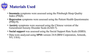 Materials Used
• Insomnia symptoms were assessed using the Pittsburgh Sleep Quality
Index (PSQI).
• Depression symptoms were assessed using the Patient Health Questionnaire
(PHQ-9).
• Anxiety symptoms were assessed using the Chinese version of the
Generalized Anxiety Disorder Scale (GAD-7).
• Social support was assessed using the Social Support Rate Scale (SSRS).
• Data were analyzed using SPSS version 24.0 (IBM Corporation, Armonk,
NY, USA).
12/10/2020 Sworup KC 25
 
