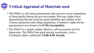 Critical Appraisal of Materials used
• The PSQI is a self-rated questionnaire that assesses seven components
of sleep quality during the previous month. Previous studies have
demonstrated that the scale has good reliability and validity in the
Chinese adolescent and college population. Cronbach’s alpha for the
questionnaire was found to be 0.736 (Acceptable).
• The PHQ-9 is a simple, highly effective, self-assessment tool for
depression. The PHQ-9 has good internal consistency, with a
Cronbach's alpha coefficient of 0.80–0.90 (Good).
12/10/2020 Sworup KC 26
 