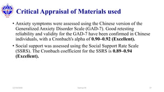 Critical Appraisal of Materials used
• Anxiety symptoms were assessed using the Chinese version of the
Generalized Anxiety Disorder Scale (GAD-7). Good retesting
reliability and validity for the GAD-7 have been confirmed in Chinese
individuals, with a Cronbach's alpha of 0.90–0.92 (Excellent).
• Social support was assessed using the Social Support Rate Scale
(SSRS). The Cronbach coefficient for the SSRS is 0.89–0.94
(Excellent).
12/10/2020 Sworup KC 27
 