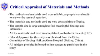 Critical Appraisal of Materials and Methods
• The methods and materials used were reliable, appropriate and useful
to answer the research question.
• The materials and methods used are very cost and time effective.
• The sample size is large enough to find meaningful findings and
inferences.
• All the materials used have an acceptable Cronbach coefficient (≥ 0.7).
• Ethical Approval for the study was obtained from the Ethics
Committee of Beijing HuiLongGuan Hospital (Beijing, China).
• All subjects provided informed online consent to participate in the
study.
12/10/2020 Sworup KC 28
 
