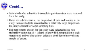 Contd…
• Individuals who submitted incomplete questionnaires were removed
from the study.
• There were differences in the proportion of men and women in the
study. Female students accounted for a relatively large proportion.
This may account for some sampling bias.
• The participants chosen for the study were selected using non
probability sampling so it is hard to know if the population is well
represented and we also cannot calculate confidence intervals and
margin of errors.
12/10/2020 Sworup KC 29
 