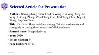 Selected Article for Presentation
• Authors: Shuang-Jiang Zhou, Lei-Lei Wang, Rui Yang, Xing-Jie
Yang, Li-Gang Zhang, ZhaoChang Guo, Jin-Cheng Chen, Jing-Qi
Wang, Jing-Xu Chen
• Title of article: Sleep problems among Chinese adolescents and
young adults during the coronavirus-2019 pandemic
• Journal name: Sleep Medicine
• Year: 2020
• Volume(Issue): 74
• Page number: 39-47
12/10/2020 Sworup KC 3
 