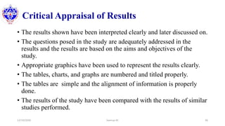 Critical Appraisal of Results
12/10/2020 Sworup KC 36
• The results shown have been interpreted clearly and later discussed on.
• The questions posed in the study are adequately addressed in the
results and the results are based on the aims and objectives of the
study.
• Appropriate graphics have been used to represent the results clearly.
• The tables, charts, and graphs are numbered and titled properly.
• The tables are simple and the alignment of information is properly
done.
• The results of the study have been compared with the results of similar
studies performed.
 