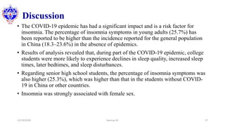 Discussion
• The COVID-19 epidemic has had a significant impact and is a risk factor for
insomnia. The percentage of insomnia symptoms in young adults (25.7%) has
been reported to be higher than the incidence reported for the general population
in China (18.3–23.6%) in the absence of epidemics.
• Results of analysis revealed that, during part of the COVID-19 epidemic, college
students were more likely to experience declines in sleep quality, increased sleep
times, later bedtimes, and sleep disturbances.
• Regarding senior high school students, the percentage of insomnia symptoms was
also higher (25.3%), which was higher than that in the students without COVID-
19 in China or other countries.
• Insomnia was strongly associated with female sex.
12/10/2020 Sworup KC 37
 