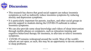Discussions
• This research has shown that good social support can reduce insomnia
symptoms as well as indirectly reduce insomnia symptoms by reducing
anxiety and depression symptoms.
• It is particularly important for parents, teachers, and other social groups to
provide support to students during the COVID-19 outbreak to reduce
insomnia symptoms.
• We can also provide some sleep knowledge and videos of sleep intervention
through mobile phones or computers, such as relaxation training and
cognitive behavioral therapy for insomnia, to alleviate or relieve insomnia
symptoms.
• COVID-19 remains widespread around the world. Most of the world's
schools are not open; as such, this may be an opportunity to devote attention
to sleep problems.
12/10/2020 Sworup KC 38
 