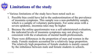 Limitations of the study
• Various limitations of the study have been noted such as:
1. Possible bias could have led to the underestimation of the prevalence
of insomnia symptoms. This sample was a non-probability sample,
which is a sample of voluntary participants. For some areas with a
severe epidemic, insomnia rates may be higher
2. Because the online questionnaire was a self-administered evaluation,
the indicated levels of insomnia symptoms may not always be
consistent with the evaluations of mental health professionals.
3. There were differences in the proportion of men and women in the
study. Female students accounted for a relatively large proportion.
The relatively high proportion of female students is mainly caused
by the imbalance between male and female students in schools.
12/10/2020 Sworup KC 39
 