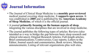 Journal Information
• The Journal of Clinical Sleep Medicine is a monthly peer-reviewed
medical journal covering sleep medicine. It supports open access. It
was established in 2005 and is published by the American Academy
of Sleep Medicine, of which it is the official journal.
• A journal primarily focusing on the human aspects of sleep,
integrating the various disciplines that are involved in sleep medicine.
• The journal publishes the following types of articles: Reviews (also
intended as a way to bridge the gap between basic sleep research and
clinical relevance); Original Research Articles; Full-length articles;
Brief communications; Controversies; Case reports; Letters to the
Editor; Journal search and commentaries; Book reviews; Meeting
announcements; Listing of relevant organizations plus web sites.
12/10/2020 Sworup KC 4
 