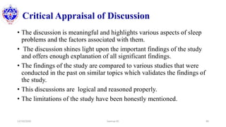Critical Appraisal of Discussion
• The discussion is meaningful and highlights various aspects of sleep
problems and the factors associated with them.
• The discussion shines light upon the important findings of the study
and offers enough explanation of all significant findings.
• The findings of the study are compared to various studies that were
conducted in the past on similar topics which validates the findings of
the study.
• This discussions are logical and reasoned properly.
• The limitations of the study have been honestly mentioned.
12/10/2020 Sworup KC 40
 