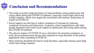 Conclusion and Recommendations
• This study revealed a high prevalence of sleep problems among adolescents and
young adults during the COVID-19 epidemic, especially senior high school and
college students, which were negatively associated with students’ projections of
trends in COVID-19.
• Social support can alleviate or reduce symptoms of insomnia by reducing
symptoms of anxiety and depression, so parents, school organizations, and other
groups should provide some social support to adolescents and young adults during
the COVID-19 outbreak.
• The adverse impact of COVID-19 was a risk factor for insomnia symptoms; as
such, the government must devote more attention to sleep disorders in this patient
population while combating COVID-19.
• More attention should be devoted to sleep disorders, especially among senior high
school and college students.
12/10/2020 Sworup KC 41
 