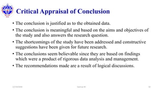 Critical Appraisal of Conclusion
• The conclusion is justified as to the obtained data.
• The conclusion is meaningful and based on the aims and objectives of
the study and also answers the research question.
• The shortcomings of the study have been addressed and constructive
suggestions have been given for future research.
• The conclusions seem believable since they are based on findings
which were a product of rigorous data analysis and management.
• The recommendations made are a result of logical discussions.
12/10/2020 Sworup KC 42
 