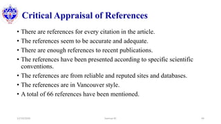 Critical Appraisal of References
• There are references for every citation in the article.
• The references seem to be accurate and adequate.
• There are enough references to recent publications.
• The references have been presented according to specific scientific
conventions.
• The references are from reliable and reputed sites and databases.
• The references are in Vancouver style.
• A total of 66 references have been mentioned.
12/10/2020 Sworup KC 44
 