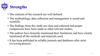 Strengths
• The contents of the research are well defined.
• The methodology, data collection and management is sound and
scientific.
• The findings from this study are clear and coherent and proper
comparisons have been made to other relevant studies.
• The authors have honestly mentioned their limitations and have clearly
mentioned all the methods and materials used.
• It has been published in reliable journals and databases after strict
reviewing process.
12/10/2020 Sworup KC 45
 