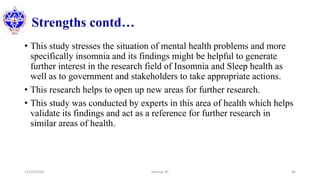 Strengths contd…
• This study stresses the situation of mental health problems and more
specifically insomnia and its findings might be helpful to generate
further interest in the research field of Insomnia and Sleep health as
well as to government and stakeholders to take appropriate actions.
• This research helps to open up new areas for further research.
• This study was conducted by experts in this area of health which helps
validate its findings and act as a reference for further research in
similar areas of health.
12/10/2020 Sworup KC 46
 
