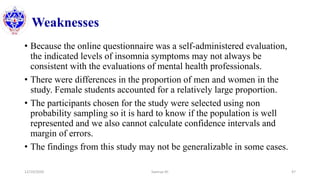 Weaknesses
• Because the online questionnaire was a self-administered evaluation,
the indicated levels of insomnia symptoms may not always be
consistent with the evaluations of mental health professionals.
• There were differences in the proportion of men and women in the
study. Female students accounted for a relatively large proportion.
• The participants chosen for the study were selected using non
probability sampling so it is hard to know if the population is well
represented and we also cannot calculate confidence intervals and
margin of errors.
• The findings from this study may not be generalizable in some cases.
12/10/2020 Sworup KC 47
 