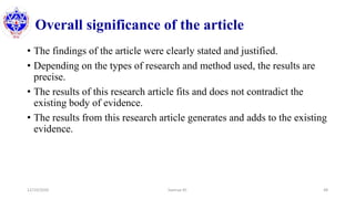 Overall significance of the article
• The findings of the article were clearly stated and justified.
• Depending on the types of research and method used, the results are
precise.
• The results of this research article fits and does not contradict the
existing body of evidence.
• The results from this research article generates and adds to the existing
evidence.
12/10/2020 Sworup KC 48
 