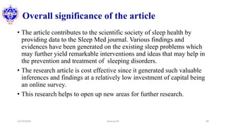 Overall significance of the article
• The article contributes to the scientific society of sleep health by
providing data to the Sleep Med journal. Various findings and
evidences have been generated on the existing sleep problems which
may further yield remarkable interventions and ideas that may help in
the prevention and treatment of sleeping disorders.
• The research article is cost effective since it generated such valuable
inferences and findings at a relatively low investment of capital being
an online survey.
• This research helps to open up new areas for further research.
12/10/2020 Sworup KC 49
 