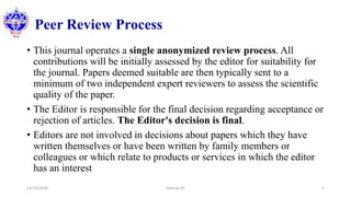 Peer Review Process
• This journal operates a single anonymized review process. All
contributions will be initially assessed by the editor for suitability for
the journal. Papers deemed suitable are then typically sent to a
minimum of two independent expert reviewers to assess the scientific
quality of the paper.
• The Editor is responsible for the final decision regarding acceptance or
rejection of articles. The Editor's decision is final.
• Editors are not involved in decisions about papers which they have
written themselves or have been written by family members or
colleagues or which relate to products or services in which the editor
has an interest
12/10/2020 Sworup KC 5
 