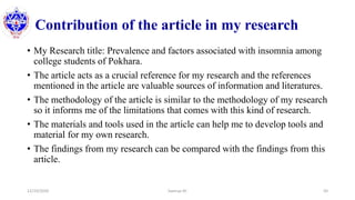 Contribution of the article in my research
• My Research title: Prevalence and factors associated with insomnia among
college students of Pokhara.
• The article acts as a crucial reference for my research and the references
mentioned in the article are valuable sources of information and literatures.
• The methodology of the article is similar to the methodology of my research
so it informs me of the limitations that comes with this kind of research.
• The materials and tools used in the article can help me to develop tools and
material for my own research.
• The findings from my research can be compared with the findings from this
article.
12/10/2020 Sworup KC 50
 