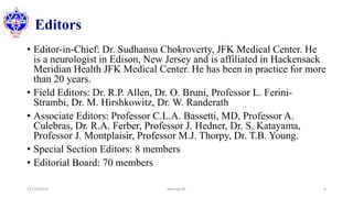 Editors
• Editor-in-Chief: Dr. Sudhansu Chokroverty, JFK Medical Center. He
is a neurologist in Edison, New Jersey and is affiliated in Hackensack
Meridian Health JFK Medical Center. He has been in practice for more
than 20 years.
• Field Editors: Dr. R.P. Allen, Dr. O. Bruni, Professor L. Ferini-
Strambi, Dr. M. Hirshkowitz, Dr. W. Randerath
• Associate Editors: Professor C.L.A. Bassetti, MD, Professor A.
Culebras, Dr. R.A. Ferber, Professor J. Hedner, Dr. S. Katayama,
Professor J. Montplaisir, Professor M.J. Thorpy, Dr. T.B. Young.
• Special Section Editors: 8 members
• Editorial Board: 70 members
12/10/2020 Sworup KC 6
 