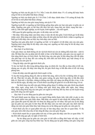 10
Ngƣỡng sai biệt của thị giác là 1% ( Nếu 2 màu đỏ chênh nhau 1% về cƣờng độ hoặc bƣớc
sóng trở lên ta mới phân biệt đƣợc chúng).
Ngƣỡng sai biệt của thính giác là 1/10 (Trên 2 nốt nhạc chênh nhau 1/10 cƣờng độ hoặc tần
số trở lên ta mới phân biệt đƣợc chúng)
Ngƣỡng sai biệt của cảm giác trọng lƣợng, nén ép là 1/30.
Ngƣỡng tuyệt đối và ngƣỡng sai biệt không giống nhau giữa các loại cảm giác và giữa các cá
nhân. Ngƣỡng cảm giác có thể thay đổi theo lứa tuổi, trạng thái sức khỏe, trạng thái tâm –
sinh lý, tính chất nghề nghiệp, sự rèn luyện, kinh nghiệm…của mỗi ngƣời.
- Mối quan hệ giữa ngƣỡng cảm giác và độ nhậy cảm sai biệt
+ Độ nhậy: Khả năng nhận cảm khác nhau ở mức độ rất nhỏ giữa 2 kích thích gọi là độ nhậy
(nhậy cảm). Khả năng cảm nhận sự khác nhau rất nhỏ giữa hai kích thích ( nhận ra ngƣỡng sai
biệt) gọi là độ nhậy cảm sai biệt, hay tính nhậy cảm sai biệt.
Ngƣỡng cảm giác phía dƣới và ngƣỡng sai biệt tỷ lệ nghịch với độ nhậy cảm của cảm giác.
Ngƣỡng dƣới càng thấp thì độ nhậy cảm càng cao; ngƣỡng sai biệt càng bé thì độ nhạy cảm
sai biệt càng cao.
- Quy luật về sự thích ứng
Cảm giác đƣợc xác định không chỉ do vật kích thích mà còn do những điều kiện tâm - sinh lý
nữa. Để đảm bảo cho sự phản ánh tốt nhất và bảo vệ hệ thần kinh, cảm giác của con ngƣời có
khả năng thích ứng với kích thích. Sự thích ứng của cảm giác là khả năng thay đổi độ nhậy
cho phù hợp với sự thay đổi của cƣờng độ, tính chất của kích thích, quy luật chung về sự
thích ứng của cảm giác là :
+ Tăng độ nhậy cảm khi gặp kích thích yếu.
Ví dụ vào buổi tối, đèn trong phòng đang sáng, tự nhiên tắt. Lúc đầu ta chƣa nhìn rõ đồ vật,
nhƣng sau vài giây, độ nhậy cảm tăng lên, thị giác thích ứng và bắt đầu nhìn rõ đồ vật trong
phòng hơn.
+ Giảm độ nhậy cảm khi gặp kích thích mạnh và lâu.
Ví dụ nhƣ trong phòng đang tối, đèn tự nhiên bật sáng, mắt ta lóa lên và không nhìn rõ ngay
đồ vật. Phải đợi vài giây, độ nhậy cảm giảm xuống, thị giác thích ứng dần và bắt đầu nhìn
thấy rõ. Hoặ một ví dụ khác, chúng ta không cảm thấy sức nặng của đồng hồ đeo ở tay, vì do
đeo nó đã lâu ngày, độ nhậy cmr về kích thích của đồng hồ giảm đi và ta đã thích ứng với nó.
Sự thích ứng của mỗi cảm giác không giống nhau.Có những cảm giác thích ứng nhanh
nhƣ nhìn, ngửi, nóng lạnh...Có những cảm giác thích ứng chậm nhƣ nghe, đau, thăng
bằng...Khả năng thích ứng của cảm giác con ngƣời có thể thay đổi tùy theo sự rèn luyện trong
quá trình sống của mỗi ngƣời.
- Quy luật về sự tác động qua lại giữa các cảm giác
Thế giới khách quan tác động vào con ngƣời bằng nhiều thuộc tính, tính chất và gây ra cho
con ngƣời nhiều cảm giác khác nhau. Mặt khác con ngƣời là một chỉnh thể, thống nhất, mọi
giác quan đều quan hệ chặt chẽ với nhau tác động qua lại với nhau. Kết quả của sự tác động
qua lại giữa các cảm giác là làm thay đổi độ nhậy cảm của một cảm giác này dƣới một tác
động của một cảm giác khác.Quy luật chung của sự tác động qua lại giữa các cảm giác là:
+ Kích thích yếu lên cơ quan phân tích này sẽ làm tăng nhạy cảm lên cơ quan khác. Ví dụ
cảm giác nếm chất chua nhẹ sẽ làm tăng độ nhạy của cảm giác thị giác.
+ Kích thích mạnh lên cơ quan phân tích này sẽ làm giảm độ nhậy cảm lên cơ quan khác. Ví
dụ nhìn ánh sáng gay gắt, tai nghe sẽ kém hơn.
Sự tác động qua lại giữa các cảm giác có thể diễn ra đồng thời hoặc nối tiếp, có thể
giữa các cảm giác cùng loại hay khác loại. Sự tác động qua lại giũa những cảm giác cùng loại
 