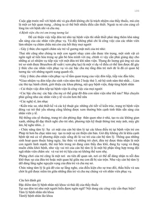 100
Cuộc gặp trƣớc mỗ với bệnh nhi và gia đình không chỉ là trách nhiệm của thầy thuốc, mà còn
là một cơ hội quan trọng , chúng ta có thể biết nhiều điều cần thiết. Ngoài ra nó còn củng cố
lòng tin với bệnh nhi và cha mẹ.
4.Bệnh viện cho trẻ em trong tương lai
Để cải thiện việc tiếp đón trẻ nhỏ tại bệnh viện thì nhất thiết phải tăng thêm khả năng
sẵn sàng của các nhân viên phục vụ. Và đấy không phải chỉ là công việc của các nhân viên
làm nhiệm vụ chăm chữa mà còn của hết thảy mọi ngƣời
- Gây ý thức cho ngƣời chăm sóc trẻ về gƣơng mặt mới của trẻ nhỏ:
Thai nhi cũng nhƣ chúng ta một con ngƣời nhạy cảm cần đƣợc tôn trọng, một sinh vật có
ngôn ngữ sẽ tiến hóa trong sự gắn bó hòa mình với mẹ, chính vì vậy cần phải giảng dạy cho
những ai có nhiệm vụ tiếp xúc với một đứa trẻ khi nằm viện. Thang đo lƣợng giá ứng xử của
trẻ sơ sinh đƣợc Brazelton đề xuất ( xem phụ lục) là một ví dụ về điều có thể làm đƣợc để gây
ý thức cho các nhân viên phục vụ và các bậc cha mẹ rằng đứa trẻ mới đẻ là đã có quan hệ
tƣơng tác với những ngƣời xung quanh rồi.
+Gây ý thức cho nhân viên phục vụ về tầm quan trọng của việc đón tiếp, tiếp xúc đầu tiên;
*Giao nhiệm vụ đón tiếp cho sinh viên năm thứ 2 hoặc thứ 3, nữ hộ sinh năm thứ nhất...: Làm
các thủ tục hành chính, giới thiệu các khoa phòng, nội quy bệnh viện, tháp tùng bệnh nhân
- Cải thiện việc đón tiếp tại bệnh viện là công việc của mọi ngƣời
+Các bậc cha mẹ: các bậc cha mẹ có thể giúp đỡ đứa con nằm viện nhƣ thế nào? Mọi chuyên
phải giống nhƣ các nhân viên y tế và còn hơn thế nữa
+Các nghệ sĩ, âm nhạc
+Kiến trúc sƣ, nhà thiết kế và các kỹ thuật gia: những chi tiết về kiến trúc, trang trí bệnh viện
đóng vai trò thứ yếu nhƣng cũng không đƣợc xem thƣờng bên cạnh tinh thần sẵn sàng của
nhân viên y tế.
Hệ thống cửa sổ thoáng, trang trí căn phòng đẹp thân quen nhƣ ở nhà, tạo ra các không gian
xanh, những đồ đạc thích nghi cho trẻ nhỏ, phƣơng tiện kỹ thuật thông tin( máy ảnh, máy ghi
âm, hệ nghe nhìn...)
- Chức năng tâm lý: Sự có mặt của cán bộ tâm lý tại các khoa điều trị tại bệnh viện trẻ em
Pháp từ hơn ba chục năm nay tạo ra một sự cải thiện căn bản. Giờ đây không chỉ là khía cạnh
bệnh tật mà cả về phƣơng diện cuộc sống đó là vai trò của cán bộ tâm lý. Thông qua những
sinh hoạt quen thuộc hàng ngày, lúc thức và những trò chơi, đứa trẻ đƣợc thừa nhận là một
con ngƣời lành mạnh, thế mà bên trong nó đang cảm thấy đau khổ, đang hy vọng và đang
muốn chữa khỏi bệnh, nhƣ vậy vai trò của cán bộ tâm lý là một bộ phận tổng hợp trong đội
ngũ nhân viên chăm sóc và vai trò trị liệu của nó không thể xem nhẹ.
Phòng chơi của trẻ cũng là một nơi ƣu tiên để quan sát, nơi có thể dễ dàng nhận ra nỗi đau
khổ thực sự của đứa trẻ hoặc một quan hệ giữa mẹ con đã bị xáo trộn. Nhƣ vậy cán bộ tâm lý
dêî dàng lắng nghe nguyện vọng của đứa trẻ và cha mẹ nó.
Chức năng tâm lý là giá đỡ của sự lắng nghe, của điều kiện cho sự trao đổi, thấu hiểu và sau
chót là giữ đƣợc niềm tin giữa những đứa trẻ và cha mẹ chúng và với nhân viên phục vụ.
Câu hỏi đánh giá
Đặc điểm tâm lý bệnh nhân nội khoa và thái độ của thầy thuốc
Tại sao đón trẻ nhƣ một ngƣời hiểu đựơc ngôn ngữ? Nội dung các công việc cần thực hiện?
Tâm lý bệnh nhân nhi khoa
Tâmlý bệnh nhân lão khoa
 