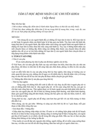 101
TÂM LÝ HỌC BỆNH NHÂN CÁC CHUYÊN KHOA
( tiếp theo)
Mục tiêu học tập:
1.Mô tả được những đặc điểm tâm lý bệnh nhân Ngoại khoa và thái độ của thầy thuốc.
2.Trình bày được những đặc điểm tâm lý bà mẹ trong thời kỳ mang thai, trong cuộc đe, sau
đẻí và các biện pháp dự phòng những rối loạn tâm lý.
MỞ ĐẦU
Nói chung tất cả các ngƣời bệnh đều có những rối loạn tâm lý tâm lý. Rối loạn tâm lý
có thể hoặc là nguyên nhân của bệnh hoặc là là hậu quả của bệnh. Tùy theo mức độ bệnh tật,
trạng thái tâm lý của ngƣời bệnh, đặc điểm nhân cách riêng của ngƣời bệnh mà ngƣời bệnh có
những rối loạn tâm lý khác nhau khi mắc cùng một bệnh lý. Tuy vậy ở những bệnh nhân của
mỗi chuyên khoa có những đặc điểm riêng mà những thầy thuốc của chuyên khoa đó phải
nghiên cứu, để có cơ sở tìm hiểu những rối loạn tâm lý của ngƣời bệnh theo chuyên khoa và
ứng dụng trong khám chữa bệnh toàn diện.
I. TÂM LÝ SẢN PHỤ
1.Tâm lý sản phụ
Ở các nƣớc phƣơng tây tâm lý phụ sản đã đƣợc nghiên cứu từ lâu.
Ở Việt Nam, chỉ vài năm gần đây lĩnh vực này mới đƣợc tìm hiểu, khai tâm cho các nhà sản
phụ khoa, nhi khoa và nhà tâm lý để cùng tiếp cận chẩn đoán, phòng và điều trị cho sản phụ
và sơ sinh.
Lịch sử diễn biến tâm lý của sản phụ trong thời kỳ thai nghén, khả năng sở trƣờng của sơ
sinh, quan hệ sớm mẹ con, những yếu tố nguy cơ rối nhiễu tâm lý, thái độ nhân viên y tế trong
ứng xử nhƣ thế nào để hỗ trợ cho sản phụ đã đƣợc nhiều chuyên gia giới thiệu.
2.1.Những đặc điểm tâm lý sản phụ qua từng thời kỳ
- Thời kỳ thai nghén
Song song với những biến đổi sinh lý dẫn tới việc thay da đổi thịt ở ngƣời phụ nữ và
còn có những diễn biến tâm lý đƣa ngƣời phụ nữ rời bỏ cuộc sống thời thơ ấu, con gái và
chờ đợi cuộc sống làm mẹ. Thai nghén đƣợc coi là bƣớc ngoặt của quá trình phát triển tâm lý-
cảm xúc của ngƣời phụ nữ. Đó là thời kỳ khủng hoảng bình thƣờng, một bệnh bình thƣờng,
đƣợc giải quyết bằng nâng đỡ đơn thuần, nhƣng cần bao gồm các mặt sức khỏe, kinh tế , tâm
lý và văn hóa xã hội.
Trong thời kỳ này , ngƣời phụ nữ dễ nhạy cảm hơn bao giờ hết với các biểu tƣợng vô thức
dồn đến ồ ạt .
Nhìn chung, các tác giả (nhƣ Bibring và cộng sự) chia thời kỳ đó ra 3 giai đoạn, mỗi giai
đoạn có đặc điểm riêng nhƣ sau:
- Giai đoạn đầu: 3 tháng đầu:
+Chấp nhận hay không chấp nhận cái thai. Ở nƣớc ta với những biện pháp sinh đẻ kế hoạch
thì đa số có thai là theo mong muốn, nhƣng cũng có trƣờng hợp lỡ lầm ( hoang thai, con ngoài
giá thú,vỡ kế hoạch) và có nhiều vấn đề trong đời sống gia đình. Dẫu sao lúc có thai sản phụ
không khỏi không có lúc lƣỡng lự đắn đo
+Vừa muốn có con để đạt ƣớc nguyện nhà chồng, ngƣời chồng, để có niềm sung sƣớng đƣợc
làm mẹ, với đứa con trai để nối dõi tông đƣờng, đảm bảo tuổi già có ngƣời chăm sóc...
 