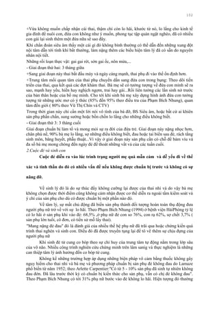 102
+Vừa không muốn chấp nhận cái thai, thậm chí còn lo hãi, khƣớc từ nó, lo lắng cho kinh tế
gia đình để nuôi con, đứa con không nhƣ ý muốn, phong tục tập quán ngặt nghèo, đã có nhiều
con gái lại sinh thêm một đứa nữa sẽ sao đây.
Khi chẩn đoán siêu âm thấy một cái gì đó không bình thƣờng có thể dẫn đến những xung đột
nội tâm dẫn tới tính khí bất thƣờng, làm nặng thêm các biểu hiện tâm lý đã có sẵn do nguyên
nhân nội tiết.
Những rối loạn thực vật: gai gai rét, sởn gai ốc, nôn mửa,...
- Giai đoạn thứ hai: 3 tháng giữa
+Sang giai đoạn này thai bắt đầu máy và ngày càng mạnh, thai phụ đi vào thế ổn định hơn.
+Trung tâm mối quan tâm của thai phụ chuyển dần sang đứa con trong bụng: Theo dõi tiến
triển của thai, qua kết quả các đợt khám thai. Bà mẹ sẽ có tƣởng tƣợng về đứa con mình sẽ ra
sao, mạnh hay yếu, hiền hay nghịch ngợm, trai hay gái...Rồi liên tƣởng các lần sinh nở trƣớc
của bản thân hoặc của bố mẹ mình. Cho tới khi sinh bà mẹ xây dựng hình ảnh đứa con tƣởng
tƣợng từ những ƣớc mơ có ý thức (85% đến 95% theo điều tra của Phạm Bích Nhung), quan
tâm đến giới ( 80% theo Vũ Thị Chín và CTV)
Trong thời gian này chỉ cần một lời nói vô tình của bà đỡ, BS Siêu âm, hoặc bất cứ ai khiên
sản phụ phấn chấn, sung sƣớng hoặc bồn chồn lo lắng cho những điều không biết.
- Giai đoạn thứ 3: 3 tháng cuối
Giai đoạn chuẩn bị làm tổ và mong mỏi sự ra đời của đứa trẻ. Giai đoạn này nặng nhọc hơn,
chân phù nề, 90% bà mẹ lo lắng, sợ những điều không biết, đau hoặc tai biến sau đẻ, rách tầng
sinh môn, băng huyết, phẫu thuật...Vì vậy ở giai đoạn này sản phụ cần có chỗ để bám víu và
đa số bà mẹ mong chóng đến ngày đẻ để thoát những vất vả của các tuần cuối.
2.Cuộc đẻ và sinh con
Cuộc đẻ diễn ra vào lúc trình trạng ngƣời mẹ quá mẫn cảm và dễ yếu đi về thể
xác và tinh thần do đó có nhiều vấn đề nếu không đƣợc chuẩn bị trƣớc và không có sự
nâng đỡ.
Về sinh lý đó là do sự thúc đẩy không cƣỡng lại đƣợc của thai nhi và do vậy bà mẹ
không chọn đƣợc thời điểm cũng không cảm nhận đƣợc cơ thể diễn ra ngoài tầm kiểm soát và
ý chí của sản phụ cho dù có đƣợc chuẩn bị một phần nào đó.
Về tâm lý, sự mất chủ động đã biến sản phụ thành đối tƣợng hoàn toàn thụ động đƣa
ngƣời phụ nữ trở về với sự lo hãi. Theo Phạm Bích Nhung (1994) ở bệnh viện HảiPhòng tỷ lệ
có lo hãi ở sản phụ khi vào đẻ: 68,5% ,ở phụ nữ đẻ con so 76%, con rạ 62%, sợ chết 3,7% (
sản phụ lớn tuổi, cô đơn, có tiền sử mỗ lấy thai).
"Mang nặng đẻ đau" đó là đánh giá của nhiều thế hệ phụ nữ đã trãi qua hoặc chứng kiến quá
trình thai nghén và sinh con. Điều đó đã đƣợc truyền tụng lại để tô vẽ thêm sự chịu đựng của
ngƣời phụ nữ
Khi sinh đẻ tử cung co bóp theo sự chỉ huy cúa trung tâm tự động nằm trong lớp sâu
của võ não. Nhiều công trình nghiên cứu chứng minh trên lâm sanìg và thực nghiệm là những
can thiệp tâm lý ảnh hƣởng đến co bóp tử cung.
Không kể những trƣờng hợp áp dụng những biện pháp vô cảm bằng thuốc không gây
nguy hiểm cho thai nhi và bà mẹ và phƣơng pháp chuẩn bị sản phụ đẻ không đau do Lamaze
phổ biến từ năm 1952; theo Arlette Carpentier:"Có từ 5 - 10% sản phụ đã sinh tự nhiên không
đau đớn. Đã lâu trƣớc thời kỳ có chuẩn bị kiến thức cho sản phụ, vẫn có chị đẻ không đau".
Theo Phạm Bích Nhung có tới 31% phụ nữ bƣớc vào đẻ không lo hãi. Hiện tƣợng đó thƣờng
 