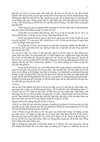 103
gặp trên các bà mẹ ở trong hoàn cảnh thuận lợi, đã sinh con dễ một vài lần, đã có kinh
nghiệm. Khi mong muốn có con ngay thì đau đớn lùi lại phía sau, do sức mạnh của hy vọng
đã làm giảm thậm chí mất hết đau đớn. Ngƣợc lại, sợ hãi, nỗi cô quạnh cùng với một thế giới
xa lạ không thiện cảm ( những ngƣời mặc áo quần bệnh viện, bên cạnh phòng sinh tiếng kêu
la, rên rỉ lẫn tiếng dụng cụ đỡ đẻ) làm cho sản phụ mất chủ động và bị nhấn chìm trong quằn
quại đau đớn.
" Phản ứng quá mức do nguyên nhân trung tâm có thể làm phát sinh cả một dòng thác
tâm sinh lý gây hƣng phấn tử cung và chuyển dạ sớm"
Trong điều tra của Phạm Bích Nhung, trên 54 ca đẻ thì 42 sản phụ rất sợ, 20 % sợ
không dám đẻ nữa, có bà thề: có cho 10 cây vàng cũng không đẻ nữa.
Do đó việc chuẩn bị tâm lý cho sản phụ từ lúc mang thai nhất là khi chuyển dạ và đẻ
tỏ ra rất cần thiết. 72 % sản phụ ( 80% với đẻ con so, 65% với đẻ con rạ) mong có ngƣời thân
( 48% là chồng) ở bên cạnh lúc đẻ.
Trong hầu hết 150 nền văn hóa đƣợc các nhà nhân chủng học nghiên cứu đều thấy có
một bà mẹ, một ngƣời thân hoặc bạn, thƣờng là phụ nữ, có mặt bên sản phụ trong suốt thời
gian chuyển dạ và đẻ.
Tại các nƣớc Châu Âu, trong 10 năm gần đây, ngƣời ta đã cho phép các ông chồng hoặc
ngƣời thân, bạn đƣợc vào trong phòng đẻ. Có nhiều nghiên cứu ý nghĩa quan trọng của nâng
đỡ xã hội vào thời điểm đó, chuyển dạ ngắn hơn, các vấn đề can thiệp trong lúc chuyển dạ
thấy ít hơn ở các bà mẹ đƣợc hỗ trợ tinh thần ( thời gian chuyển dạ ngắn bằng nữa nhóm thực
nghiệm, Mỗ lấy thai 19% ở nhóm thực nghiệm, 27% ở nhóm chứng), số trẻ đƣa vào hồi sức
cấp cứu cũng giảm đi.
Trong xã hội cổ truyền , mụ vƣờn không đƣợc huấn luyện, nhƣng ở trong thôn xóm rất
quen với sản phụ ( đã từng đỡ cho mẹ sản phụ), nên sản phụ thấy yên tâm trong tay bà (tất
nhiên là chỉ những ca đẻ thƣờng). Qua điều tra sản phụ ở các thành phố, trừ những trƣờng hợp
đẻ khó họ đều cảm thấy thoải mái hơn nếu đƣợc đẻ tại nhà hộ sinh quận, cho phép ngƣời nhà
ở cạnh, nữ hộ sinh đã từng thăm thai đỡ cho họ, xung quanh có những gƣơng mặt quen thuộc.
Những hỗ trợ đơn giản đó ít tốn kém, có thể làm đƣợc giúp cho sản phụ quên đi cảm giác đau,
rút ngắn thời gian chuyển dạ và đẻ.
3.Sau đẻ
Sau đẻ theo kinh nghiệm của một số bà mẹ cho thấy sau đẻ có một thời kỳ trầm nhƣợc nhẹ,
một trạng thái u buồn sau đẻ (Post partum blues). Đó là một biểu hiện bình thƣờng ngắn ( 2-
48 giờ), xãy ra ở 50 % phụ nữ mới sinh ( 30-80% theo các tiêu chuẩn đƣợc chấp nhận), xuất
hiện ngay sau đẻ, với một cao điểm vào ngày thứ 3 và thứ 6, thƣờng đƣợc cho là do mệt mỏi
sau đẻ. Thực chất đó là một trạng thái buồn bã, chán nản, mệt nhọc, lờ đờ, ảm đạm, đƣợc sản
phụ mô tả một cách mơ hồ và mọi chuyện sẽ qua đi và đâu sẽ vào đấy.
Nguyên nhân là do những biến đổi nội tiết và tâm lý:
-Sinh lý: do nồng độ hóoc môn nhƣ estrogen, progesteron, prolactin và cortison quá cao hoặc
quá thấp sau đẻ, hoặc nồng độ thay đổi quá nhanh hay không đủ mạnh giống nhƣ các rối loạn
tính khí khi hành kinh hoặc thời kỳ mãn kinh.
-Tâm lý:Nhiều tác giả cho thấy có mối liên quan của u buồn trầm nhƣợc với những sự kiện
gây trầm nhƣợc với những sự kiện gây stress trong cuộc sống (Stressful Life Events SLE),
đặc biệt giữa quan hệ hôn nhân đối với u buồn trầm nhƣợc sau đẻ. Ngƣời ta đã tìm thấy vai
trò của sự mất mát trong trầm nhƣợc: Đứa con không đúng mong ƣớc, dị tật bẩm sinh. Đồng
thời lo lắng trƣớc trách nhiệm mới.
Một số trƣờng hợp trạng thái u buồn trầm nhƣợc đó có thể kéo dài, trầm trọng hơn, làm tái
diễn những trầm nhƣợc đã có từ trƣớc, hoặc do những yếu tố nguy cơ ( bệnh tật, đẻ non, dị
 