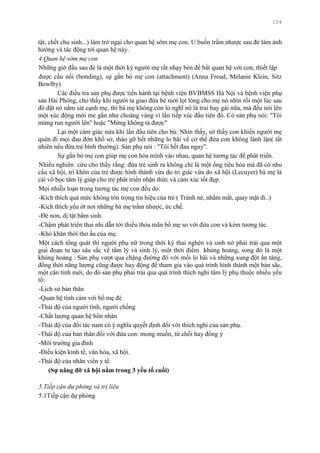 104
tật, chết chu sinh...) làm trở ngại cho quan hệ sớm mẹ con. U buồn trầm nhƣợc sau đẻ làm ảnh
hƣởng và tác động tới quan hệ này.
4.Quan hệ sớm mẹ con
Những giờ đầu sau đẻ là một thời kỳ ngƣời mẹ rất nhạy bén để bắt quan hệ với con, thiết lập
đƣợc cầu nối (bonding), sự gắn bó mẹ con (attachment) (Anna Freud, Melanie Klein, Sitz
Bowlby).
Các điều tra sản phụ đƣợc tiến hành tại bệnh viện BVBMSS Hà Nội và bệnh viện phụ
sản Hải Phòng, cho thấy khi ngƣời ta giao đứa bé mới lọt lòng cho mẹ nó nhìn rồi một lúc sau
đó đặt nó nằm sát cạnh mẹ, thì bà mẹ không còn lo nghĩ nó là trai hay gái nữa, mà đều nói lên
một xúc động mới mẻ gần nhƣ choáng váng vì lần tiếp xúc đầu tiên đó. Có sản phụ nói: "Tôi
mừng run ngƣời lên" hoặc "Mừng không tả đƣợc"
Lại một cảm giác nửa khi lần đầu tiên cho bú: Nhìn thấy, sờ thấy con khiến ngƣời mẹ
quên đi mọi đau đớn khổ sở, tháo gỡ hết những lo hãi về cơ thể đứa con không lành lặn( tất
nhiên nếu đứa trẻ bình thƣờng). Sản phụ nói : "Tôi hết đau ngay".
Sự gắn bó mẹ con giúp mẹ con hòa mình vào nhau, quan hệ tƣơng tác để phát triển.
Nhiều nghiên cứu cho thấy rằng: đứa trẻ sinh ra không chỉ là một ống tiêu hóa mà đã có nhu
cầu xã hội, trí khôn của trẻ đƣợc hình thành vừa do tri giác vừa do xã hội (Lecuyer) bà mẹ là
cái võ bọc tâm lý giúp cho trẻ phát triển nhận thức và cảm xúc tốt đẹp.
Mọi nhiễu loạn trong tƣơng tác mẹ con đều do:
-Kích thích quá mức không tôn trọng tín hiệu của trẻ ( Tránh né, nhắm mắt, quay mặt đi..)
-Kích thích yếu ớt nơi những bà mẹ trầm nhƣợc, ức chế.
-Đẻ non, dị tật bẩm sinh.
-Chậm phát triển thai nhi dẫn tới thiếu thỏa mãn bố mẹ so với đứa con và kém tƣơng tác.
-Khó khăn thời thơ ấu của mẹ.
Một cách tổng quát thì ngƣời phụ nữ trong thời kỳ thai nghén và sinh nở phải trải qua một
giai đoạn tu tạo sâu sắc về tâm lý và sinh lý, một thời điểm khủng hoảng, song đó là một
khủng hoảng : Sản phụ vƣợt qua chặng đƣờng đó với mối lo hãi và những xung đột ẩn tàng,
đồng thời năng lƣợng cũng đƣợc huy động để tham gia vào quá trình hình thành một bản sắc,
một căn tính mới, do đó sản phụ phải trải qua quá trình thích nghi tâm lý phụ thuộc nhiều yếu
tố:
-Lịch sử bản thân
-Quan hệ tình cảm với bố mẹ đẻ
-Thái độ của ngƣời tình, ngƣời chồng
-Chất lƣợng quan hệ hôn nhân
-Thái độ của đối tác nam có ý nghĩa quyết định đối với thích nghi của sản phụ.
-Thái độ của bản thân đối với đứa con: mong muốn, từ chối hay đồng ý
-Môi trƣờng gia đình
-Điều kiện kinh tế, văn hóa, xã hội.
-Thái độ của nhân viên y tế.
(Sự nâng đỡ xã hội nằm trong 3 yếu tố cuối)
5.Tiếp cận dự phòng và trị liệu
5.1Tiếp cận dự phòng
 