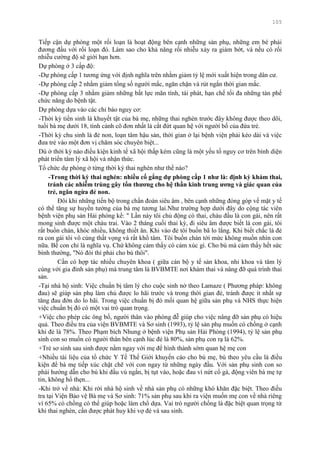 105
Tiếp cận dự phòng một rối loạn là hoạt động bên cạnh những sản phụ, những em bé phải
đƣơng đầu với rối loạn đó. Làm sao cho khả năng rối nhiễu xảy ra giảm bớt, và nếu có rối
nhiễu cƣờng độ sẽ giới hạn hơn.
Dự phòng ở 3 cấp độ:
-Dự phòng cấp 1 tƣơng ứng với định nghĩa trên nhằm giảm tỷ lệ mới xuất hiện trong dân cƣ.
-Dự phòng cấp 2 nhằm giảm tổng số ngƣời mắc, ngăn chặn và rút ngắn thời gian mắc.
-Dự phòng cấp 3 nhằm giảm những bất lực mãn tính, tái phát, hạn chế tối đa những tàn phế
chức năng do bệnh tật.
Dự phòng dựa vào các chỉ báo nguy cơ:
-Thời kỳ tiền sinh là khuyết tật của bà mẹ, những thai nghén trƣớc đây không đƣợc theo dõi,
tuổi bà mẹ dƣới 18, tình cảnh cô đơn nhất là cắt đứt quan hệ với ngƣời bố của đứa trẻ.
-Thời kỳ chu sinh là đẻ non, loạn tâm hậu sản, thời gian ở lại bệnh viện phải kéo dài và việc
đƣa trẻ vào một đơn vị chăm sóc chuyên biệt...
Dù ở thời kỳ nào điều kiện kinh tế xã hội thấp kém cũng là một yếu tố nguy cơ trên bình diện
phát triển tâm lý xã hội và nhận thức.
Tổ chức dự phòng ở từng thời kỳ thai nghén nhƣ thế nào?
-Trong thời kỳ thai nghén: nhiều cố gắng dự phòng cấp 1 nhƣ là: định kỳ khám thai,
tránh các nhiễm trùng gây tổn thƣơng cho hệ thần kinh trung ƣơng và giác quan của
trẻ, ngăn ngừa đẻ non.
Đôi khi những tiến bộ trong chẩn đoán siêu âm , bên cạnh những đóng góp về mặt y tế
có thể tăng sự huyền tƣởng của bà mẹ tƣơng lai.Nhƣ trƣờng hợp dƣới đây do cộng tác viên
bệnh viện phụ sản Hải phòng kể: " Lần này tôi chủ động có thai, cháu đầu là con gái, nên rất
mong sinh đƣợc một cháu trai. Vào 2 tháng cuối thai kỳ, đi siêu âm đƣợc biết là con gái, tôi
rất buồn chán, khóc nhiều, không thiết ăn. Khi vào đẻ tôi buồn bã lo lắng. Khi biết chắc là đẻ
ra con gái tôi vô cùng thất vọng và rất khổ tâm. Tôi buồn chán tới mức không muốn nhìn con
nữa. Bế con chỉ là nghĩa vụ. Chứ không cảm thấy có cảm xúc gì. Cho bú mà cảm thấy hết sức
bình thƣờng, "Nó đói thì phải cho bú thôi".
Cần có hợp tác nhiều chuyên khoa ( giữa cán bộ y tế sản khoa, nhi khoa và tâm lý
cùng với gia đình sản phụ) mà trung tâm là BVBMTE nơi khám thai và nâng đỡ quá trình thai
sản.
-Tại nhà hộ sinh: Việc chuẩn bị tâm lý cho cuộc sinh nở theo Lamaze ( Phƣơng pháp: không
đau) sẽ giúp sản phụ làm chủ đƣợc lo hãi trƣớc và trong thời gian đẻ, tránh đƣợc ít nhất sự
tăng đau đớn do lo hãi. Trong việc chuẩn bị đó mối quan hệ giữa sản phụ và NHS thực hiện
việc chuẩn bị đó có một vai trò quan trọng.
+Việc cho phép các ông bố, ngƣời thân vào phòng đễ giúp cho việc nâng đỡ sản phụ có hiệu
quả. Theo điều tra của viện BVBMTE và Sơ sinh (1993), tỷ lệ sản phụ muốn có chồng ở cạnh
khi đẻ là 78%. Theo Phạm bích Nhung ở bệnh viện Phụ sản Hải Phòng (1994), tỷ lệ sản phụ
sinh con so muốn có ngƣời thân bên cạnh lúc đẻ là 80%, sản phụ con rạ là 62%.
+Trẻ sơ sinh sau sinh đƣợc nằm ngay với mẹ để hình thành sớm quan hệ mẹ con
+Nhiều tài liệu của tổ chức Y Tế Thế Giới khuyến cáo cho bú mẹ, bú theo yêu cầu là điều
kiện để bà mẹ tiếp xúc chặt chẽ với con ngay từ những ngày đầu. Với sản phụ sinh con so
phải hƣớng dẫn cho bú khi đầu vú ngắn, bị tụt vào, hoặc đau vì nứt cổ gà, động viên bà mẹ tự
tin, không hổ thẹn...
-Khi trở về nhà: Khi rời nhà hộ sinh về nhà sản phụ có những khó khăn đặc biệt. Theo điều
tra tại Viện Bảo vệ Bà mẹ và Sơ sinh: 71% sản phụ sau khi ra viện muốn mẹ con về nhà riêng
vì 65% có chồng có thể giúp hoặc làm chổ dựa. Vai trò ngƣời chồng là đặc biệt quan trọng từ
khi thai nghén, cần đƣợc phát huy khi vợ đẻ và sau sinh.
 