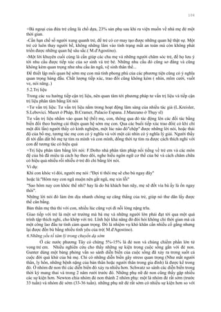 106
+Bà ngoại của đứa trẻ cũng là chổ dựa, 23% sản phụ sau khi ra viện muốn về nhà mẹ đẻ một
thời gian.
-Cần hạn chế số ngƣời xung quanh trẻ, để trẻ có cơ may tạo đƣợc những quan hệ thật sự. Một
trẻ cứ luôn thay ngƣời bế, không những lâm vào tình trạng mất an toàn mà còn không phát
triển đƣợc những quan hệ sâu sắc.( M.d'Agostino).
-Một lời khuyên cuối cùng là cần giúp các cha mẹ và những ngƣời chăm sóc trẻ, để họ lƣu ý
tới nhu cầu đƣợc tiếp xúc của sơ sinh và trẻ bé. Những nhu cầu đó cũng sơ đẳng và cũng
không kém quan trọng nhƣ nhu cầu ăn ngũ, vệ sinh thân thể...
Để thiết lập mối quan hệ sớm mẹ con mà tính phong phú của các phƣơng tiện cũng có ý nghĩa
quan trọng hàng đầu. Chất lƣợng tiếp xúc, trao đổi cũng không kém ( nhìn, mĩm cƣời, vuốt
ve, nói năng..)
5.2.Trị liệu
Trong các xu hƣớng tiếp cận trị liệu, nên quan tâm tới phƣơng pháp tƣ vấn trị liệu và tiếp cận
trị liệu phân tâm bằng lời nói
+Tƣ vấn trị liệu: Tƣ vấn trị liệu nằm trong hoạt động lâm sàng của nhiều tác giả (L.Kreisler,
S.Lebovici. Mazet ở Pháp, B.Cramer, Palacio Espana. J.Manzano ở Thụy sĩ)
Tƣ vấn trị liệu nhằm vào quan hệ (bố) mẹ, con, thông qua đó tác động lên các đối tác bằng
biến đổi theo hƣớng cải thiện quan hệ sớm mẹ con. Qua các buổi tiếp xúc trao đổi( có khi chỉ
một đôi lần) ngƣời thầy có kinh nghiệm, một lúc nào đó"chộp" đƣợc những lời nói, hoặc thái
độ của bố mẹ, tƣơng tác mẹ con có ý nghĩa và với một cái nhìn có ý nghĩa lý giải. Ngƣời thầy
đi tới dẫn dắt bố mẹ tự tìm ra mình và con mình, đồng thời tự tìm ra đƣợc cách thích nghi với
con để tƣơng tác có hiệu quả
+Trị liệu phân tâm bằng lời nói: F.Dolto nhà phân tâm pháp nổi tiếng về trẻ em và các môn
đệ của bà đã miêu tả cách họ theo dõi, nghe hiểu ngôn ngữ cơ thể của bé và cách chăm chữa
có hiệu quả nhiều rối nhiễu ở trẻ đó chỉ bằng lời nói.
Ví dụ:
Khi con khóc vì đói, ngƣời mẹ nói :''Đợi tí thôi mẹ sẽ cho bú ngay đây"
hoặc là:''Hôm nay con ngũ muộn nên gắt ngũ, mẹ xin lỗi"
"Sao hôm nay con khóc thế nhỉ? hay là do bà khách ban nãy, mẹ sẽ đốt vía bà ấy là ổn ngay
thôi".
Những lời nói đó làm êm dịu nhanh chóng sự căng thẳng của trẻ, giúp nó thƣ dãn lấy đƣợc
thế cân bằng.
Bản thân mẹ thủ thỉ với con, nhiều lúc cũng vợi đi nỗi lòng nặng trĩu.
Giao tiếp với trẻ là một sở trƣờng mà bà mẹ và những ngƣời lớn phải đạt tới qua một quá
trình tập thích nghi, cho khớp với trẻ. Lĩnh hội khả năng đó đòi hỏi không chỉ thời gian mà cả
một công lao đầu tƣ tình cảm quan trọng. Đó là nhiệm vụ khó khăn cần nhiều cố gắng nhƣng
lại đƣợc đền bù bằng nhiều tình yêu của trẻ( M.d'Agostino).
6.Những yếu tố tâm lý trong chuyển dạ sớm
Ở các nƣớc phƣơng Tây có chừng 5%-15% là đẻ non và chúng chiếm phần lớn tử
vong trẻ em. Nhiều nghiên cứu cho thấy những sự kiện trong cuộc sống gắn với đẻ non.
Gunter dùng một bảng phỏng vấn so sánh diễn biến của cuộc sống đã xảy ra trong suốt cả
cuộc đời quá khứ của bà mẹ. Chỉ có những diễn biến gây stress quan trọng (Nhƣ mất ngƣời
thân, ly hôn, những bệnh nặng của bản thân hoặc ngƣời thân trong gia đình) là đƣợc kể trong
đó. Ở nhóm đẻ non thì các diễn biến đó xảy ra nhiều hơn. Schwatz so sánh các diễn biến trong
thời kỳ mang thai và trong 2 năm rƣởi trƣớc đó. Những phụ nữ đẻ non cũng thấy gặp nhiều
các sự kiện hơn. Newton chia nhóm đẻ non thành 2 nhóm phụ: một là nhóm đẻ rất sớm (trƣớc
33 tuần) và nhóm đẻ sớm (33-36 tuần). những phụ nữ đẻ rất sớm có nhiều sự kiện hơn so với
 