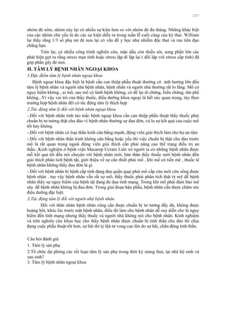 107
nhóm đẻ sớm, nhóm này lại có nhiều sự kiện hơn so với nhóm đẻ đủ tháng. Những khác biệt
của các nhóm chủ yếu là do các sự kiện diễn ra trong tuần lễ cuối cùng của kỳ thai. William
lại thấy rằng 1/3 số phụ nử đẻ non lại có vấn đề y học nhƣ nhiễm độc thai và rau tiền đạo
chẳng hạn.
Tóm lại, có nhiều công trình nghiên cứu, mặc dầu còn thiếu sót, song phần lớn các
phát hiện gợi ra rằng stress mạn tính hoặc stress lặp đi lặp lại ( đối lập với stress cấp tính) đã
góp phần gây đẻ non.
II. TÂM LÝ BỆNH NHÂN NGOẠI KHOA
1.Đặc điểm tâm lý bệnh nhân ngoại khoa
Bệnh ngoại khoa đặc biệt là bệnh cần can thiệp phẫu thuật thƣờng có ảnh hƣởng lớn đến
tâm lý bệnh nhân và ngƣời nhà bệnh nhân, bệnh nhân và ngƣời nhà thƣờng rất lo lắng: Mổ có
nguy hiểm không , ai mổ, sau mổ có lành bệnh không, có để lại di chứng, biến chứng, tàn phế
không...Vì vậy vai trò của thầy thuốc, điều dƣỡng khoa ngoại là hết sức quan trọng, tùy theo
trƣờng hợp bệnh nhân đêí có tác động tâm lý thích hợp
2.Tác động tâm lý đối với bệnh nhân ngoại khoa
-.Đối với bệnh nhân tỉnh táo mắc bệnh ngoại khoa cần can thiệp phẫu thuật thầy thuốc phải
chuẩn bị tƣ tƣởng thật chu đáo vì bệnh nhân thƣờng sợ đau đớn, và lo sợ kết quả của cuộc mổ
tốt hay không.
-.Đối với bệnh nhân có loại thần kinh cân bằng mạnh, động viên giải thích làm cho họ an tâm
-.Đối với bệnh nhân thần kinh không cân bằng hoặc yếu thì việc chuẩn bị thật chu đáo trƣớc
mổ là rất quan trọng ngoài động viên giải thích cần phải nâng cao thể trạng điều trị an
thần...Kinh nghiệm ở bệnh viện Macarop Ucrain Liên xô ngƣời ta có những bệnh nhân đƣợc
mỗ kết quả tốt đến nói chuyện với bệnh nhân mới, bản thân thầy thuốc mời bệnh nhân đến
giải thích phân tích bệnh tật, giới thiệu về sự cần thiết phải mổ , khi mổ có tiền mê , thuốc tê
bệnh nhân không thấy đau đớn là gì.
-.Đối với bệnh nhân bị bệnh cấp tính đang đau quằn quại phải mổ cấp cứu mới cứu sống đƣợc
bệnh nhân , tuy vậy bệnh nhân vẫn rất sợ mổ, thầy thuốc phải phân tích thật tỷ mỹ để bệnh
nhân thấy sự nguy hiểm của bệnh tật đang đe dọa tính mạng. Trong khi mổ phải đảm bảo mê
sâu để bệnh nhân không bị đau đớn. Trong giai đoạn hậu phẫu, bệnh nhân cần đƣợc chăm sóc
điều dƣỡng đặc biệt.
3.Tác động tâm lý đối với người nhà bệnh nhân
Đối với thân nhân bệnh nhân cũng cần đƣợc chuẩn bị tƣ tƣởng đầy đủ, không đƣợc
hoảng hốt, khóc lóc trƣớc mặt bệnh nhân, điều đó làm cho bệnh nhân dễ suy diễn cho là nguy
hiểm đến tính mạng nhƣng thầy thuốc và ngƣời nhà không nói cho bệnh nhân. Kinh nghiệm
và trên nghiên cứu khoa học cho thấy bệnh nhân đƣợc chuẩn bị tinh thần chu đáo thì chịu
đựng cuộc phẫu thuật tốt hơn, sợ hãi thì tỷ lệû tử vong cao lên do sợ hãi, chấn động tinh thần.
Câu hỏi đánh giá:
1. Tâm lý sản phụ
2.Tổ chức dự phòng các rối loạn tâm lý sản phụ trong thời kỳ mang thai, tại nhà hộ sinh và
sau sinh?
3. Tâm lý bệnh nhân ngoại khoa
 