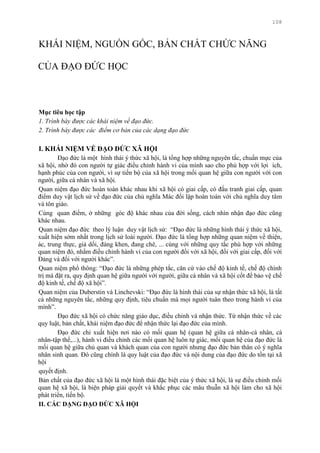 108
KHÁI NIỆM, NGUỒN GỐC, BẢN CHẤT CHỨC NĂNG
CỦA ĐẠO ĐỨC HỌC
Mục tiêu học tập
1. Trình bày được các khái niệm về đạo đức.
2. Trình bày được các điểm cơ bản của các dạng đạo đức
I. KHÁI NIỆM VỀ ĐẠO ĐỨC XÃ HỘI
Đạo đức là một hình thái ý thức xã hội, là tổng hợp những nguyên tắc, chuẩn mực của
xã hội, nhờ đó con ngƣời tự giác điều chỉnh hành vi của mình sao cho phù hợp với lợi ích,
hạnh phúc của con ngƣời, vì sự tiến bộ của xã hội trong mối quan hệ giữa con ngƣời với con
ngƣời, giữa cá nhân và xã hội.
Quan niệm đạo đức hoàn toàn khác nhau khi xã hội có giai cấp, có đấu tranh giai cấp, quan
điểm duy vật lịch sử về đạo đức của chủ nghĩa Mác đối lập hoàn toàn với chủ nghĩa duy tâm
và tôn giáo.
Cùng quan điểm, ở những góc độ khác nhau của đời sống, cách nhìn nhận đạo đức cũng
khác nhau.
Quan niệm đạo đức theo lý luận duy vật lịch sử: “Đạo đức là những hình thái ý thức xã hội,
xuất hiện sớm nhất trong lịch sử loài ngƣời. Đạo đức là tổng hợp những quan niệm về thiện,
ác, trung thực, giả dối, đáng khen, đang chê, ... cùng với những quy tắc phù hợp với những
quan niệm đó, nhằm điều chỉnh hành vi của con ngƣời đối với xã hội, đối với giai cấp, đối với
Đảng và đối với ngƣời khác”.
Quan niệm phổ thông: “Đạo đức là những phép tắc, căn cứ vào chế độ kinh tế, chế độ chính
trị mà đặt ra, quy định quan hệ giữa ngƣời với ngƣời, giữa cá nhân và xã hội cốt để bảo vệ chế
độ kinh tế, chế độ xã hội”.
Quan niệm của Duberstin và Linchevski: “Đạo đức là hình thái của sự nhận thức xã hội, là tất
cả những nguyên tắc, những quy định, tiêu chuẩn mà mọi ngƣời tuân theo trong hành vi của
mình”.
Đạo đức xã hội có chức năng giáo dục, điều chỉnh và nhận thức. Từ nhận thức về các
quy luật, bản chất, khái niệm đạo đức để nhận thức lại đạo đức của mình.
Đạo đức chỉ xuất hiện nơi nào có mối quan hệ (quan hệ giữa cá nhân-cá nhân, cá
nhân-tập thể,...), hành vi điều chỉnh các mối quan hệ luôn tự giác, mối quan hệ của đạo đức là
mối quan hệ giữa chủ quan và khách quan của con ngƣời nhƣng đạo đức bản thân có ý nghĩa
nhân sinh quan. Đó cũng chính là quy luật của đạo đức và nội dung của đạo đức do tồn tại xã
hội
quyết định.
Bản chất của đạo đức xã hội là một hình thái đặc biệt của ý thức xã hội, là sự điều chỉnh mối
quan hệ xã hội, là biện pháp giải quyết và khắc phục các mâu thuẫn xã hội làm cho xã hội
phát triển, tiến bộ.
II. CÁC DẠNG ĐẠO ĐỨC XÃ HỘI
 