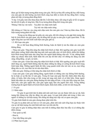 11
đƣợc gọi là hiện tƣợng tƣơng phản trong cảm giác. Đó là sự thay đổi cƣờng độ hay chất lƣợng
của cảm giác do ảnh hƣởng của kích thích cùng loại diễn ra trƣớc đó hay đồng thời ( tƣơng
phản nối tiếp và tƣơng phản đồng thời)
Ví dụ: 2 tờ giấy xám nhƣ nhau đƣợc đặt lên 2 nền khác nhau: nền sáng tờ giấy sẽ tối và ngƣợc
lại nền tối tờ giấy sẽ sáng hơn. Đây là sự tƣơng phản đồng thời trong cảm giác.
Nhúng 2 bàn tay vào nƣớc : Tay phải vào chậu nƣớc lạnh
Tay trái vào chậu nƣớc nóng.
Rồi nhúng cả 2 bàn tay vào cùng một chậu nƣớc ấm cảm giác của 2 bàn tay khác nhau. Đó là
hiện tƣợng tƣơng phản nối tiếp.
Trong sự tác động qua lại giữa các cảm giác, đôi khi chúng ta còn gặp hiện tƣợng đặc
biệt là: kích thích vào giác quan này thì đồng thời lại gây ra cảm giác ở giác quan khác. Ví dụ
nghe tiếng dao cạo trên kính xuất hiện cảm giác ghê sợ.
1.5. Rối loạn cảm giác
Do cơ thể hoạt động không bình thƣờng, hoặc do bệnh lý mà thu nhận các cảm giác
không đúng.
- Tăng cảm giác: Tăng khả năng thu nhận kích thích có thật. Khi ngƣỡng cảm giác tuyệt đối
dƣới giảm xuống, bệnh nhân đáp ứng một cách quá mẫn cảm với kích thích, nhiều khi những
kích thích trung bình hoặc nhẹ cũng làm cho ngƣời bệnh không chịu nổi. Ví dụ: những bệnh
nhân suy nhƣợc thần kinh, bệnh nhân lên cơn dại rất khó chịu với những tác động của ánh
sáng, tiếng động...sợ gió, sợ nƣớc..
- Giảm cảm giác: Giảm khả năng thu nhận kích thích có thật. Khi ngƣỡng cảm giác tuyệt đối
dƣới tăng cao, ngƣời bệnh không tiếp thu đƣợc những tác động có cƣờng độ kích thích trung
bình hoặc thấp. Những ngƣời bệnh đó thấy xung quanh mình nhƣ mờ mờ, ảo ảo, mọi tiếng
động nhƣ xa xôi, mọi thức ăn trở nên nhạt nhẽo.
- Mất cảm giác: Không có khả năng thu nhận kích thích có thật.
- Loạn cảm giác: Cảm giác không đúng, ngƣời bệnh có những cảm xúc không bình thƣờng,
kỳ lạ hoặc có sự lẫn lộn về cảm giác. Trong rối loạn cảm giác bản thể, bệnh nhân thấy đau
nhức, tê buồn, khó chịu trong cơ thể, trong nội tạng một cách vô cớ khó hiểu. Hoặc ngƣời
bệnh tiếp nhận các cảm giác thông thƣờng trở nên nặng nề hơn, ví dụ cảm thấy nóng nức hơn,
lạnh hơn, cảm giác nghẹt thở, cảm giác ngứa ngáy làm cho ngƣời khó chịu. Trong những
trƣờng hợp đó ngƣời bệnh sẽ bị kích thích mạnh, thiếu kiên nhẫn, có khi trở nên hung dữ.
2. Tri giác
2.1 Khái niệm
Tri giác là quá trình tâm lý phản ảnh một cách trọn vẹn các thuộc tính của sự vật, hiện
tƣợng khi chúng trực tiếp tác động vào giác quan. Là quá trình phản ảnh trong ý thức con
ngƣời về những sự vật hiện tƣợng khi chúng tác động trực tiếp vào cơ quan cảm giác.
Tri giác hình thành từ cảm giác nhƣng đƣợc phát triển lên.
Tri giác là sự phản ảnh cao hơn so với cảm giác, phản ảnh một cách tổng hợp các thuộc tính
của sự vật hiện tƣợng cho một hình ảnh trọn vẹn trên não bộ.
Cảm giác tri giác là những nhận thức cảm tính là những nhận thức ban đầu và có những đặc
điểm chung:
- Trực quan cụ thể.
- Đơn lẻ.
- Trực tiếp bằng cảm giác
2.2 Phân loại tri giác
 