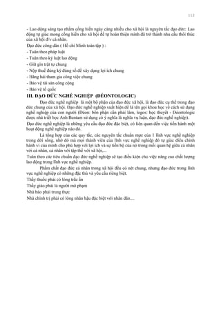 112
- Lao động sáng tạo nhằm cống hiến ngày càng nhiều cho xã hội là nguyên tắc đạo đức: Lao
động tự giác mong cống hiến cho xã hội để tự hoàn thiện mình đã trở thành nhu cầu thôi thúc
của xã hội đ/v cá nhân.
Đạo đức công dân ( Hồ chí Minh toàn tập ) :
- Tuân theo pháp luật
- Tuân theo kỷ luật lao động
- Giữ gìn trật tự chung
- Nộp thuế đúng kỳ đúng số để xây dựng lợi ích chung
- Hăng hái tham gia công việc chung
- Bảo vệ tài sản công cộng
- Bảo vệ tổ quốc
III. ĐẠO ĐỨC NGHỀ NGHIỆP (DÉONTOLOGIC)
Đạo đức nghề nghiệp là một bộ phận của đạo đức xã hội, là đạo đức cụ thể trong đạo
đức chung của xã hội. Đạo đức nghề nghiệp xuất hiện để là tên gọi khoa học về cách sử dụng
nghề nghiệp của con ngƣời (Déon: bổn phận cần phải làm, logos: học thuyết - Déontologic
đƣợc nhà triết học Anh Bentam sử dụng có ý nghĩa là nghĩa vụ luận, đạo đức nghề nghiệp).
Đạo đức nghề nghiệp là những yêu cầu đạo đức đặc biệt, có liên quan đến việc tiến hành một
hoạt động nghề nghiệp nào đó.
Là tổng hợp của các quy tắc, các nguyên tắc chuẩn mực của 1 lĩnh vực nghề nghiệp
trong đời sống, nhờ đó mà mọi thành viên của lĩnh vực nghề nghiệp đó tự giác điều chỉnh
hành vi của mình cho phù hợp với lợi ích và sự tiến bộ của nó trong mối quan hệ giữa cá nhân
với cá nhân, cá nhân với tập thể với xã hội,...
Tuân theo các tiêu chuẩn đạo đức nghề nghiệp sẽ tạo điều kiện cho việc nâng cao chất lƣợng
lao động trong lĩnh vực nghề nghiệp.
Phẩm chất đạo đức cá nhân trong xã hội đều có nét chung, nhƣng đạo đức trong lĩnh
vực nghề nghiệp có những đặc thù và yêu cầu riêng biệt.
Thầy thuốc phải có lòng trắc ẩn
Thầy giáo phải là ngƣời mô phạm
Nhà báo phải trung thực
Nhà chính trị phải có lòng nhân hậu đặc biệt với nhân dân....
 