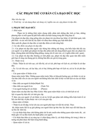 113
CÁC PHẠM TRÙ CƠ BẢN CỦA ĐẠO ĐỨC HỌC
Mục tiêu học tập
1. Trình bày và vận dụng được nội dung và ý nghĩa của các cặp phạm trù đạo đức.
I. PHẠM TRÙ ĐẠO ĐỨC
1. Khái niệm
Phạm trù là những khái niệm chung nhất, phản ánh những đặc tính cơ bản, những
phƣơng tiện và mối quan hệ phổ biến nhất của hiện tƣợng trong đời sống thực tế
Các phạm trù đạo đức cũng giống nhƣ các phạm trù của khoa học khác về tính khái quát, tính
phổ biến và các mối liên hệ xác định với nhau theo những quy luật nhất định.
Bên cạnh đó, phạm trù đạo đức có một đặc điểm có tính riêng biệt.
2. Các đặc điểm của phạm trù đạo đức
2.1. Các phạm trù đạo đức ngoài việc thông báo những nội dung, còn biểu hiện thái độ của
con ngƣời và sự đánh giá (phạm trù đạo đức phản ánh nội dung khách quan nhƣ các phạm trù
khác, nhƣng phản ánh không bằng phẳng, mang yếu tố cảm xúc, có ý nghĩa nhân sinh quan).
2.2. Các phạm trù đạo đức thƣờng có tính phân cực, phạm trù đạo đức quan tâm đến miền
giới hạn rõ ràng của thang giá trị, không bàn đến các giá trị trung gian.
3.1. Thiện và ác
- Thiện: Thiện là cái tích cực, cái tiến bộ, cái có ích, phù hợp với lịch sử, cái thiện là cái đạo
đức.
- Ác: Là cái tiêu cực, cái lạc hậu, cái có hại, không phù hợp với lịch sử, cái ác là cái phi đạo
đức.
- Các quan niệm về thiện và ác:
Quan niệm trƣớc Mác: Những quan niệm trƣớc Mác có khuynh hƣớng quy cái thiện và cái ác
vào bản chất vốn có của con ngƣời mà không hiểu bản chất xã hội và tính lịch sử của cái thiện
và ác.
+ Bản chất con ngƣời là thiện(Mạnh Tử)
+ Bản chất con ngƣời là ác (Tuân Tử)
+ Con ngƣời hƣớng tới cái thiện (Platon)
Quan niệm của đạo đức học Mác-Lênin: Mác quan niệm thiện và ác có tính lịch sử xã
hội và quan hệ chặt chẽ với tính giai cấp.
Ý thức của con ngƣời về cái thiện và cái ác là kết quả phản ánh những điều kiện kinh tế xã
hội của thời đại và phụ thuộc vào vị trí của giai cấp.
- Quan niệm về thiện:
+ Thiện là cái tốt đẹp, là lợi ích của con ngƣời phù hợp với tiến bộ xã hội. Theo
đó, thiện trƣớc hết là sự giải phóng con ngƣời khỏi áp bức bóc lột, khỏi mọi nỗi khổ đau do
sự bóc lột đem lại.
+ Là cái thiện hiện thực chứ không phải chỉ là ƣớc muốn nhƣ những quan niệm trƣớc đó, cái
thiện gắn với sự đấu tranh cho hạnh phúc con ngƣời.
+ Cái thiện bản thân có sự sáng tạo vì chứa đựng chân lý, cái thiện không chỉ trong ý thức tƣ
tƣởng mà phải đƣợc thể hiện trong hành động.
- Quan niệm về cái ác:
 