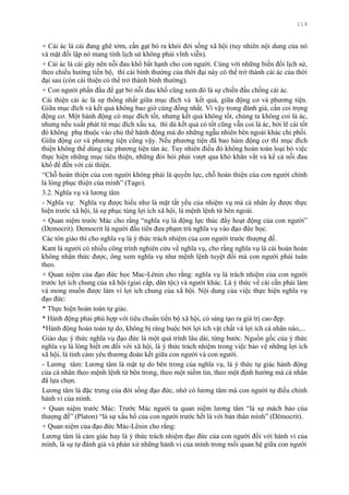 114
+ Cái ác là cái đang ghê tởm, cần gạt bỏ ra khỏi đời sống xã hội (tuy nhiên nội dung của nó
và mặt đối lập nó mang tính lịch sử không phải vĩnh viễn).
+ Cái ác là cái gây nên nỗi đau khổ bất hạnh cho con ngƣời. Cùng với những biến đổi lịch sử,
theo chiều hƣớng tiến bộ, thì cái bình thƣờng của thời đại này có thể trở thành cái ác của thời
đại sau (còn cái thiện có thể trở thành bình thƣờng).
+ Con ngƣời phấn đấu để gạt bỏ nỗi đau khổ cũng xem đó là sự chiến đấu chống cái ác.
Cái thiện cái ác là sự thống nhất giữa mục đích và kết quả, giữa động cơ và phƣơng tiện.
Giữa mục đích và kết quả không bao giờ cùng đồng nhất. Vì vậy trong đánh giá, cần coi trọng
động cơ. Một hành động có mục đích tốt, nhƣng kết quả không tốt, chúng ta không coi là ác,
nhƣng nếu xuất phát từ mục đích xấu xa, thì dù kết quả có tốt cũng vẫn coi là ác, bởi lẽ cái tốt
đó không phụ thuộc vào chủ thể hành động mà do những ngẫu nhiên bên ngoài khác chi phối.
Giữa động cơ và phƣơng tiện cũng vậy. Nếu phƣơng tiện đã bao hàm động cơ thì mục đích
thiện không thể dùng các phƣơng tiện tàn ác. Tuy nhiên điều đó không hoàn toàn loại bỏ việc
thực hiện những mục tiêu thiện, những đòi hỏi phải vƣợt qua khó khăn vất vả kể cả nỗi đau
khổ để đến với cái thiện.
“Chỗ hoàn thiện của con ngƣời không phải là quyền lực, chỗ hoàn thiện của con ngƣời chính
là lòng phục thiện của mình” (Tago).
3.2. Nghĩa vụ và lƣơng tâm
- Nghĩa vụ: Nghĩa vụ đƣợc hiểu nhƣ là mặt tất yếu của nhiệm vụ mà cá nhân ấy đƣợc thực
hiện trƣớc xã hội, là sự phục tùng lợi ích xã hội, là mệnh lệnh từ bên ngoài.
+ Quan niệm trƣớc Mác cho rằng “nghĩa vụ là động lực thúc đẩy hoạt động của con ngƣời”
(Democrit). Democrit là ngƣời đầu tiên đƣa phạm trù nghĩa vụ vào đạo đức học.
Các tôn giáo thì cho nghĩa vụ là ý thức trách nhiệm của con ngƣời trƣớc thƣợng đế.
Kant là ngƣời có nhiều công trình nghiên cứu về nghĩa vụ, cho rằng nghĩa vụ là cái hoàn hoàn
không nhận thức đƣợc, ông xem nghĩa vụ nhƣ mệnh lệnh tuyệt đối mà con ngƣời phải tuân
theo.
+ Quan niệm của đạo đức học Mac-Lênin cho rằng: nghĩa vụ là trách nhiệm của con ngƣời
trƣớc lợi ích chung của xã hội (giai cấp, dân tộc) và ngƣời khác. Là ý thức về cái cần phải làm
và mong muốn đƣợc làm vì lợi ích chung của xã hội. Nội dung của việc thực hiện nghĩa vụ
đạo đức:
* Thực hiện hoàn toàn tự giác.
* Hành động phải phù hợp với tiêu chuẩn tiến bộ xã hội, có sáng tạo ra giá trị cao đẹp.
*Hành động hoàn toàn tự do, không bị ràng buộc bởi lợi ích vật chất và lợi ích cá nhân nào,...
Giáo dục ý thức nghĩa vụ đạo đức là một quá trình lâu dài, từng bƣớc. Nguồn gốc của ý thức
nghĩa vụ là lòng biết ơn đối với xã hội, là ý thức trách nhiệm trong việc bảo vệ những lợi ích
xã hội, là tình cảm yêu thƣơng đoàn kết giữa con ngƣời và con ngƣời.
- Lƣơng tâm: Lƣơng tâm là mặt tự do bên trong của nghĩa vụ, là ý thức tự giác hành động
của cá nhân theo mệnh lệnh từ bên trong, theo một niềm tin, theo một định hƣớng mà cá nhân
đã lựa chọn.
Lƣơng tâm là đặc trƣng của đời sống đạo đức, nhờ có lƣơng tâm mà con ngƣời tự điều chỉnh
hành vi của mình.
+ Quan niệm trƣớc Mác: Trƣớc Mác ngƣời ta quan niệm lƣơng tâm “là sự mách bảo của
thƣợng đế” (Platon) “là sự xấu hổ của con ngƣời trƣớc hết là với bản thân mình” (Démocrit).
+ Quan niệm của đạo đức Mác-Lênin cho rằng:
Lƣơng tâm là cảm giác hay là ý thức trách nhiệm đạo đức của con ngƣời đối với hành vi của
mình, là sự tự đánh giá và phán xử những hành vi của mình trong mối quan hệ giữa con ngƣời
 