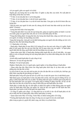 115
với con ngƣời, giữa con ngƣời với xã hội.
Nguồn gốc của lƣơng tâm là sự nhận thức về nghĩa vụ đạo đức của mình. Nó xuất phát từ
hoạt động xã hội theo các bƣớc:
* Ý thức về cái cần phải làn vì sợ bị trừng phạt.
* Ý thức về cái cần phải làm vì xấu hổ trƣớc ngƣời khác.
* Ý thức về cái cần phải làm vì sợ xấu hổ trƣớc bản thân. Cảm giác tự xấu hổ là bƣớc đầu của
lƣơng tâm.
“Xấu hổ trƣớc mọi ngƣời là tình cảm tốt, nhƣng xấu hổ trƣớc bản thân mình lại còn tốt hơn
nhiều” (Tonstoi)
Lƣơng tâm biểu hiện ở hai trạng thái:
* Trạng thái phủ định: là sự cắn rứt của lƣơng tâm, giúp con ngƣời tự phán xét hành vi sai trái
của mình, giúp con ngƣời thức tỉnh, hối cải và tìm cách khắc phục lỗi lầm.
*Trạng thái khẳng định: là trạng thái làm cho lƣơng tâm thanh thản, nâng cao tính tích cự của
con ngƣời, tin tƣởng vào hoạt động của mình.
Trạng thái lƣơng tâm luôn giữ vai trò định hƣớng giúp con ngƣời uốn nắn những sai trái và là
động lực thúc đẩy hành động đúng đắn.
3.3. Hạnh phúc và lẽ sống
- Hạnh phúc: Hạnh phúc là mục đích, là lý tƣởng tối cao cho mọi cuộc sống có ý nghĩa. Hạnh
phúc là mối quan tâm lớn của moi thời đại, bởi lẽ quan niệm của con ngƣời về hạnh phúc
quyết định thái độ sống, quyết định toàn bộ hoạt động của con ngƣời.
+ Quan niệm trƣớc Mác về hạnh phúc thƣờng nhấn mạnh đến các yếu tố tinh thần, các quan
điểm tƣ sản có khuynh hƣớng cho nội dung hạnh phúc là sự thỏa mãn những nhu cầu vật chất
cá nhân.
Aristốt nhấn mạnh hạnh phúc là cuộc sống trí tuệ.
Démocrit: Trí tuệ chế ngự đau khổ
Phơbach: Trí tuệ là hạnh phúc
Héghen: Hạnh phúc chỉ có ở ngƣời giàu, ngƣời nghèo và lao động không có hạnh phúc.
+ Quan niệm đạo đức Mác-Lênin cho rằng hạnh phúc đích thực là sự thỏa mãn cao nhất
những nhu cầu đạo đức xã hội.
Là yếu tố tâm lý cảm xúc một cách tự giác các nhu cầu đạo đức cao cả (tình yêu, tình bạn, gia
đình, khát vọng đẹp đẽ giải phóng con ngƣời,...)
Đặt hạnh phúc trong mối quan hệ lịch sử cụ thể vừa có mặt chủ quan vừa có mặt khách quan.
Mặt khách quan của hạnh phúc là nhu cầu phát triển xã hội, mặt chủ quan là những nỗ lực cố
gắng và điều kiện phát triển của cá nhân. Sự thống nhất chủ quan và khách quan trong thực tế
tạo nên hạnh phúc cho con ngƣời. Con ngƣời càng có những cố gắng vƣợt bậc, nỗ lực cao để
thực hiện các nhu cầu xã hội thì họ càng có điều kiện tạo nên hạnh phúc cho mình.
Hạnh phúc cá nhân độc lập với chữ nghĩa cá nhân.Chủ nghĩa cá nhân không giúp con ngƣời
vƣơn tới hạnh phúc đích thực mà ngƣợc lại, luôn đe dọa con ngƣời tới bất hạnh đau khổ.
Hạnh phúc của mình có thể là bất hạnh cho ngƣời khác.
- Lẽ sống (Ý nghĩa cuộc sống) : Lẽ sống đem lại cơ sở triết lý cho vấn đề hạnh phúc nó chỉ
cho ta thấy thế nào là hạnh phúc chân chính, hạnh phúc lý tƣởng.
+ Quan niệm trƣớc Mác về lẽ sống: Trƣớc Mác có nhiều trƣờng phái về lẽ sống.
*Trƣờng phái hạnh phúc luận cho rằng: lẽ sống của con ngƣời là tìm cho mình hạnh
phúc trong sự giàu có, quyền thế, danh vọng, sức khỏe và sự thanh thản.
 